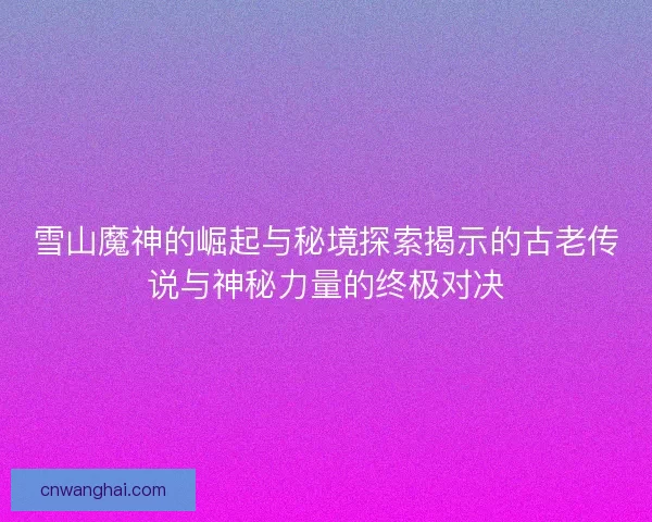 雪山魔神的崛起与秘境探索揭示的古老传说与神秘力量的终极对决