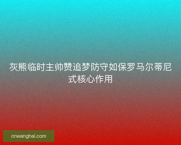 灰熊临时主帅赞追梦防守如保罗马尔蒂尼式核心作用