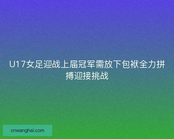 U17女足迎战上届冠军需放下包袱全力拼搏迎接挑战