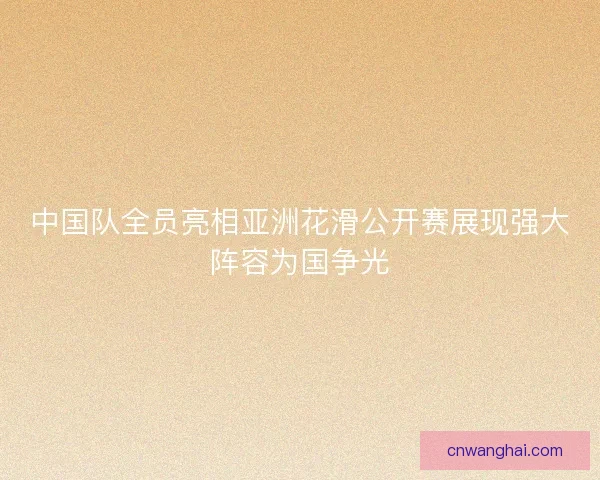 中国队全员亮相亚洲花滑公开赛展现强大阵容为国争光