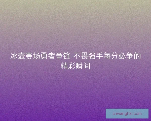 冰壶赛场勇者争锋 不畏强手每分必争的精彩瞬间