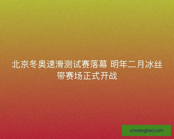 北京冬奥速滑测试赛落幕 明年二月冰丝带赛场正式开战